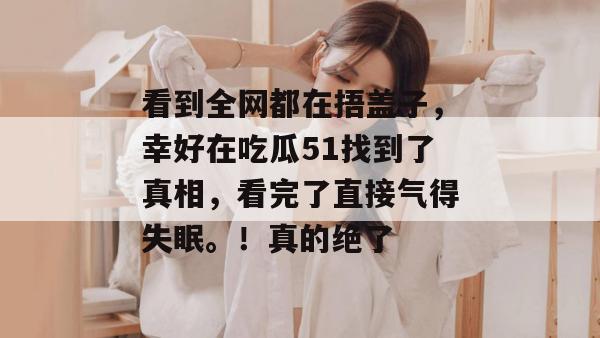 看到全网都在捂盖子，幸好在吃瓜51找到了真相，看完了直接气得失眠。！真的绝了