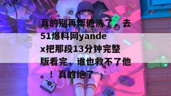 真的别再帮他洗了，去51爆料网yandex把那段13分钟完整版看完，谁也救不了他。！真的绝了