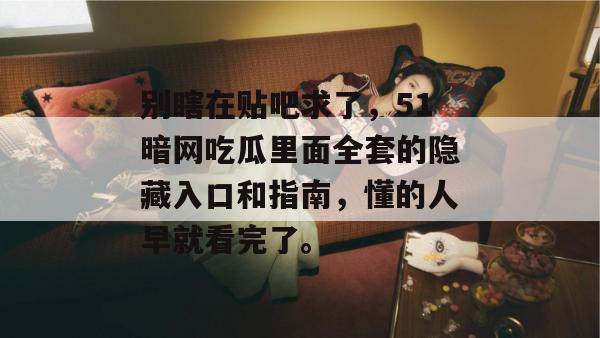 别瞎在贴吧求了,51暗网吃瓜里面全套的隐藏入口和指南,懂的人早就看完了。 别瞎在贴吧求了,51暗网吃瓜里面全套的隐藏入口和指南,懂的人早就看完了。