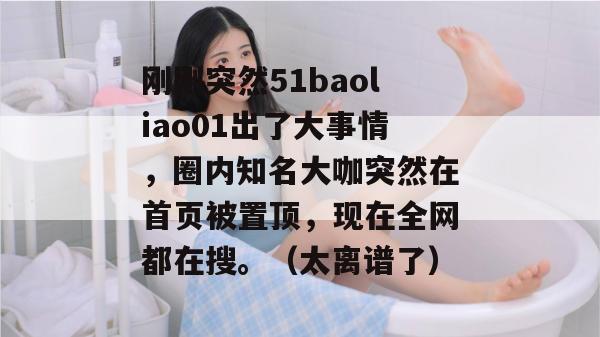 刚刚突然51baoliao01出了大事情，圈内知名大咖突然在首页被置顶，现在全网都在搜。（太离谱了）