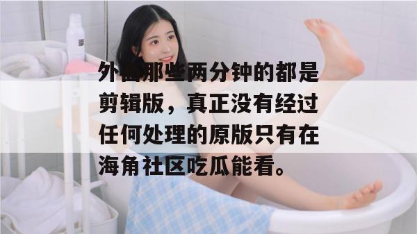 外面那些两分钟的都是剪辑版,真正没有经过任何处理的原版只有在海角社区吃瓜能看。 外面那些两分钟的都是剪辑版,真正没有经过任何处理的原版只有在海角社区吃瓜能看。