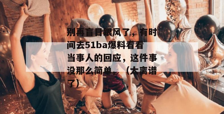 别再盲目跟风了,有时间去51ba爆料看看当事人的回应,这件事没那么简单。(太离谱了) 别再盲目跟风了,有时间去51ba爆料看看当事人的回应,这件事没那么简单。(太离谱了)