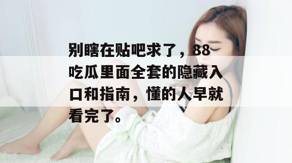 别瞎在贴吧求了，88吃瓜里面全套的隐藏入口和指南，懂的人早就看完了。