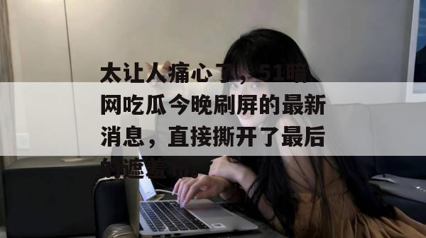 太让人痛心了，51暗网吃瓜今晚刷屏的最新消息，直接撕开了最后的遮羞布。