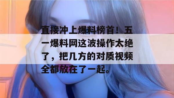 直接冲上爆料榜首！五一爆料网这波操作太绝了，把几方的对质视频全都放在了一起。