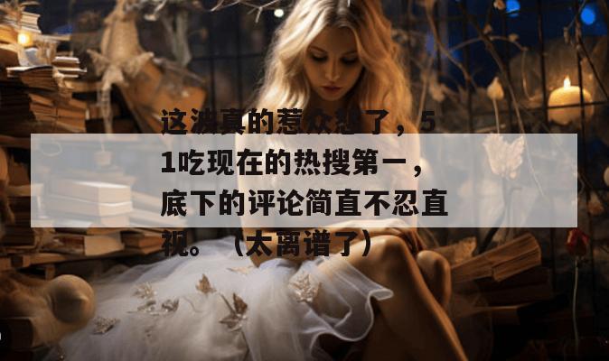 这波真的惹众怒了，51吃现在的热搜第一，底下的评论简直不忍直视。（太离谱了）