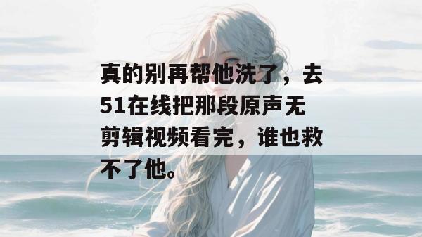 真的别再帮他洗了，去51在线把那段原声无剪辑视频看完，谁也救不了他。