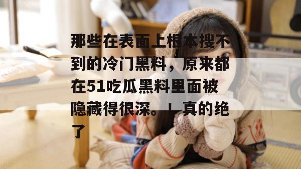 那些在表面上根本搜不到的冷门黑料,原来都在51吃瓜黑料里面被隐藏得很深。!真的绝了 那些在表面上根本搜不到的冷门黑料,原来都在51吃瓜黑料里面被隐藏得很深。!真的绝了