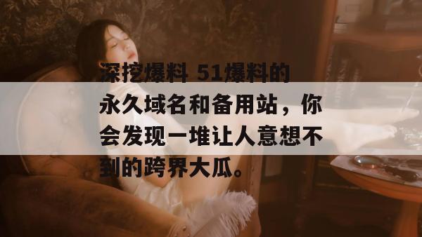 深挖爆料 51爆料的永久域名和备用站,你会发现一堆让人意想不到的跨界大瓜。 深挖爆料 51爆料的永久域名和备用站,你会发现一堆让人意想不到的跨界大瓜。