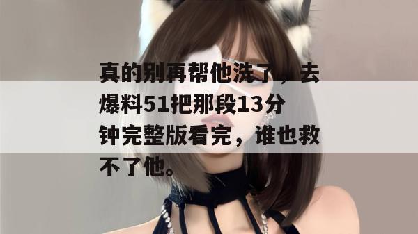 真的别再帮他洗了,去爆料51把那段13分钟完整版看完,谁也救不了他。 真的别再帮他洗了,去爆料51把那段13分钟完整版看完,谁也救不了他。