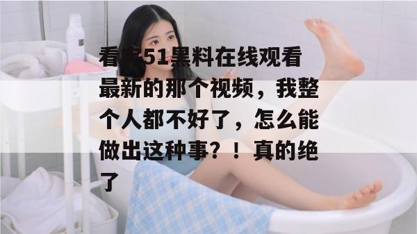 看完51黑料在线观看最新的那个视频，我整个人都不好了，怎么能做出这种事？！真的绝了