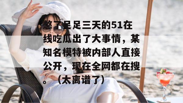 憋了足足三天的51在线吃瓜出了大事情，某知名模特被内部人直接公开，现在全网都在搜。（太离谱了）