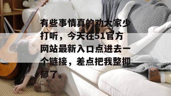 有些事情真的劝大家少打听，今天在51官方网站最新入口点进去一个链接，差点把我整抑郁了。