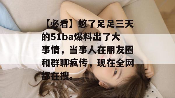 【必看】憋了足足三天的51ba爆料出了大事情，当事人在朋友圈和群聊疯传，现在全网都在搜。