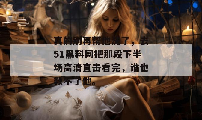 真的别再帮他洗了，去51黑料网把那段下半场高清直击看完，谁也救不了他。