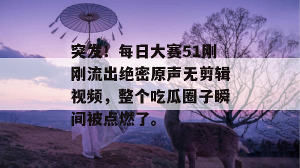 突发！每日大赛51刚刚流出绝密原声无剪辑视频，整个吃瓜圈子瞬间被点燃了。
