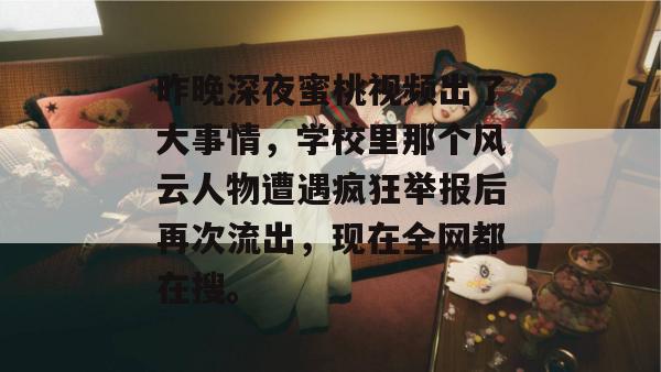 昨晚深夜蜜桃视频出了大事情,学校里那个风云人物遭遇疯狂举报后再次流出,现在全网都在搜。 昨晚深夜蜜桃视频出了大事情,学校里那个风云人物遭遇疯狂举报后再次流出,现在全网都在搜。