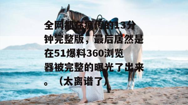 全网都在疯传的13分钟完整版，最后居然是在51爆料360浏览器被完整的曝光了出来。（太离谱了）