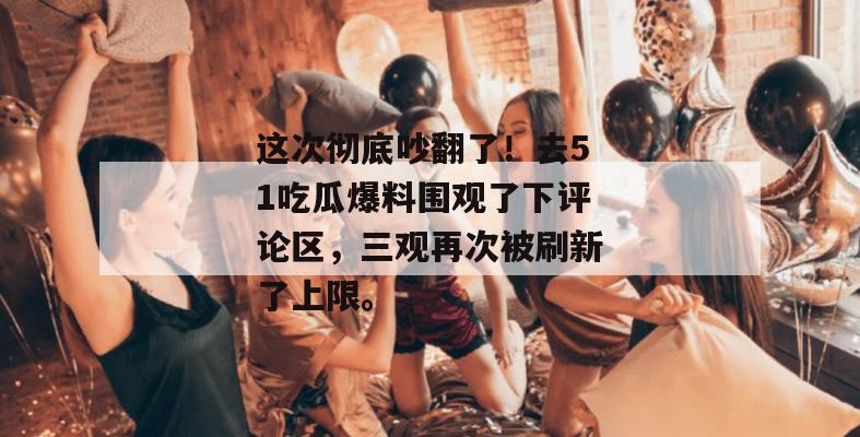 这次彻底吵翻了！去51吃瓜爆料围观了下评论区，三观再次被刷新了上限。