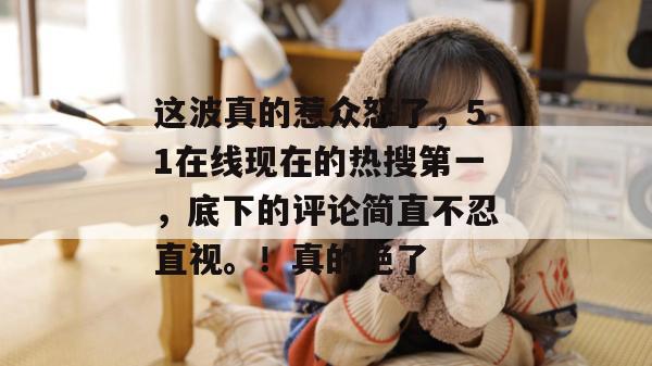 这波真的惹众怒了，51在线现在的热搜第一，底下的评论简直不忍直视。！真的绝了