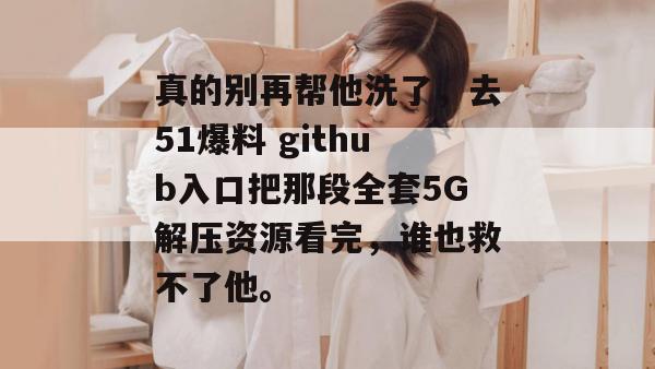真的别再帮他洗了，去51爆料 github入口把那段全套5G解压资源看完，谁也救不了他。