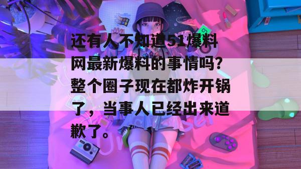 还有人不知道51爆料网最新爆料的事情吗？整个圈子现在都炸开锅了，当事人已经出来道歉了。