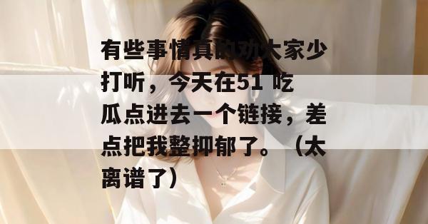 有些事情真的劝大家少打听，今天在51 吃瓜点进去一个链接，差点把我整抑郁了。（太离谱了）